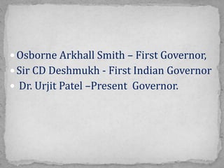  Osborne Arkhall Smith – First Governor,
 Sir CD Deshmukh - First Indian Governor
 Dr. Urjit Patel –Present Governor.
 