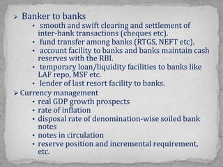  Banker to banks
• smooth and swift clearing and settlement of
inter-bank transactions (cheques etc).
• fund transfer among banks (RTGS, NEFT etc).
• account facility to banks and banks maintain cash
reserves with the RBI.
• temporary loan/liquidity facilities to banks like
LAF repo, MSF etc.
• lender of last resort facility to banks.
 Currency management
• real GDP growth prospects
• rate of inflation
• disposal rate of denomination-wise soiled bank
notes
• notes in circulation
• reserve position and incremental requirement,
etc.
 