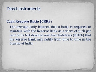 Cash Reserve Ratio (CRR) :
The average daily balance that a bank is required to
maintain with the Reserve Bank as a share of such per
cent of its Net demand and time liabilities (NDTL) that
the Reserve Bank may notify from time to time in the
Gazette of India.
 
