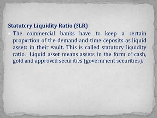 Statutory Liquidity Ratio (SLR)
 The commercial banks have to keep a certain
proportion of the demand and time deposits as liquid
assets in their vault. This is called statutory liquidity
ratio. Liquid asset means assets in the form of cash,
gold and approved securities (government securities).
 