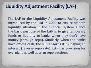The LAF or the Liquidity Adjustment Facility was
introduced by the RBI in 2000 to ensure smooth
liquidity situation in the financial system. Hence
the basic purpose of the LAF is to give temporary
funds or liquidity to banks when they don’t have
money (through repo). Similarly, when the banks
have excess cash, the RBI absorbs it by paying an
interest (reverse repo rate). LAF has provision for
overnight as well as term repo auctions.
 