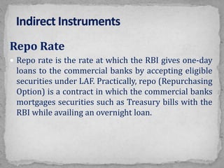 Repo Rate
 Repo rate is the rate at which the RBI gives one-day
loans to the commercial banks by accepting eligible
securities under LAF. Practically, repo (Repurchasing
Option) is a contract in which the commercial banks
mortgages securities such as Treasury bills with the
RBI while availing an overnight loan.
 