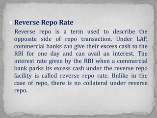  Reverse Repo Rate
Reverse repo is a term used to describe the
opposite side of repo transaction. Under LAF,
commercial banks can give their excess cash to the
RBI for one day and can avail an interest. The
interest rate given by the RBI when a commercial
bank parks its excess cash under the reverse repo
facility is called reverse repo rate. Unlike in the
case of repo, there is no collateral under reverse
repo.
 