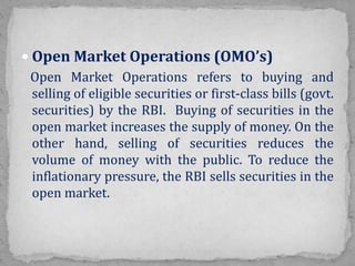  Open Market Operations (OMO’s)
Open Market Operations refers to buying and
selling of eligible securities or first-class bills (govt.
securities) by the RBI. Buying of securities in the
open market increases the supply of money. On the
other hand, selling of securities reduces the
volume of money with the public. To reduce the
inflationary pressure, the RBI sells securities in the
open market.
 
