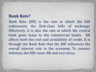  Bank Rate?
Bank Rate (BR) is the rate at which the RBI
rediscounts the first-class bills of exchange.
Effectively, it is also the rate at which the central
bank gives loans to the commercial banks. BR
affects both the cost and availability of credit. It is
through the Bank Rate that the RBI influences the
overall interest rate in the economy. To counter
inflation, the RBI raises BR and vice versa.
 