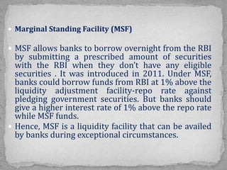  Marginal Standing Facility (MSF)
 MSF allows banks to borrow overnight from the RBI
by submitting a prescribed amount of securities
with the RBI when they don’t have any eligible
securities . It was introduced in 2011. Under MSF,
banks could borrow funds from RBI at 1% above the
liquidity adjustment facility-repo rate against
pledging government securities. But banks should
give a higher interest rate of 1% above the repo rate
while MSF funds.
 Hence, MSF is a liquidity facility that can be availed
by banks during exceptional circumstances.
 