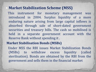  Market Stabilization Scheme (MSS)
This instrument for monetary management was
introduced in 2004. Surplus liquidity of a more
enduring nature arising from large capital inflows is
absorbed through sale of short-dated government
securities and treasury bills. The cash so mobilised is
held in a separate government account with the
Reserve Bank without spending it .
Market Stabilisation Bonds (MSBs)
Under MSS the RBI issues Market Stabilization Bonds
(MSBs) to withdraw excess liquidity (called
sterilisation). Bonds are obtained by the RBI from the
government and sells them in the financial market
 