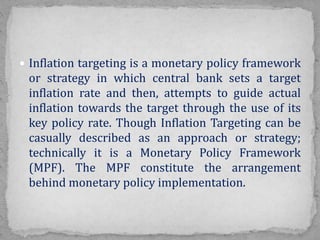  Inflation targeting is a monetary policy framework
or strategy in which central bank sets a target
inflation rate and then, attempts to guide actual
inflation towards the target through the use of its
key policy rate. Though Inflation Targeting can be
casually described as an approach or strategy;
technically it is a Monetary Policy Framework
(MPF). The MPF constitute the arrangement
behind monetary policy implementation.
 