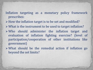 Inflation targeting as a monetary policy framework
prescribes:
 How the inflation target is to be set and modified?
 What is the instrument to be used to target inflation?
 Who should administer the inflation target and
evaluation of inflation fighting exercise? (level of
participation/cooperation of other institutions like
government)
 What should be the remedial action if inflation go
beyond the set limits?
 
