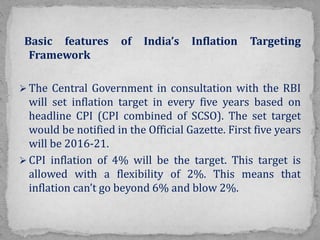 Basic features of India’s Inflation Targeting
Framework
 The Central Government in consultation with the RBI
will set inflation target in every five years based on
headline CPI (CPI combined of SCSO). The set target
would be notified in the Official Gazette. First five years
will be 2016-21.
 CPI inflation of 4% will be the target. This target is
allowed with a flexibility of 2%. This means that
inflation can’t go beyond 6% and blow 2%.
 