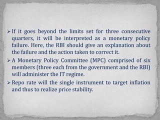  If it goes beyond the limits set for three consecutive
quarters, it will be interpreted as a monetary policy
failure. Here, the RBI should give an explanation about
the failure and the action taken to correct it.
 A Monetary Policy Committee (MPC) comprised of six
members (three each from the government and the RBI)
will administer the IT regime.
 Repo rate will the single instrument to target inflation
and thus to realize price stability.
 