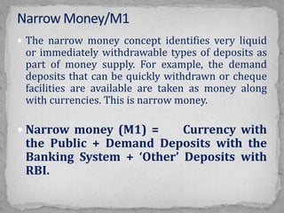  The narrow money concept identifies very liquid
or immediately withdrawable types of deposits as
part of money supply. For example, the demand
deposits that can be quickly withdrawn or cheque
facilities are available are taken as money along
with currencies. This is narrow money.
 Narrow money (M1) = Currency with
the Public + Demand Deposits with the
Banking System + ‘Other’ Deposits with
RBI.
 