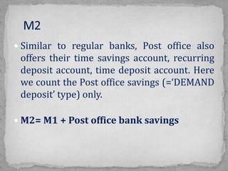  Similar to regular banks, Post office also
offers their time savings account, recurring
deposit account, time deposit account. Here
we count the Post office savings (=‘DEMAND
deposit’ type) only.
 M2= M1 + Post office bank savings
 