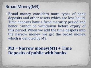  Broad money considers more types of bank
deposits and other assets which are less liquid.
Time deposits have a fixed maturity period and
hence cannot be withdrawn before expiry of
this period. When we add the time despots into
the narrow money, we get the broad money,
which is denoted by M3.
 M3 = Narrow money(M1) + Time
Deposits of public with banks
 