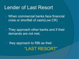 Lender of Last Resort
 When commercial banks face financial
crisis or shortfall of cash(Low CR)
 They approach other banks and if their
demands are not met,
 they approach to RBI as their
“LAST RESORT”
 