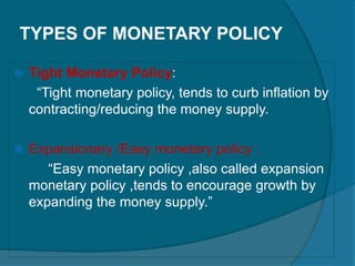 TYPES OF MONETARY POLICY
 Tight Monetary Policy:
“Tight monetary policy, tends to curb inflation by
contracting/reducing the money supply.
 Expansionary /Easy monetary policy :
“Easy monetary policy ,also called expansion
monetary policy ,tends to encourage growth by
expanding the money supply.”
 