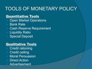 TOOLS OF MONETARY POLICY
Quantitative Tools
 Open Market Operations
 Bank Rate
 Cash Reserve Requirement
 Liquidity Ratio
 Special Deposit
Qualitative Tools
 Credit rationing
 Credit ceiling
 Moral Persuasion
 Direct Action
 Advertisement
 