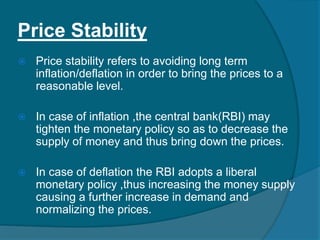 Price Stability
 Price stability refers to avoiding long term
inflation/deflation in order to bring the prices to a
reasonable level.
 In case of inflation ,the central bank(RBI) may
tighten the monetary policy so as to decrease the
supply of money and thus bring down the prices.
 In case of deflation the RBI adopts a liberal
monetary policy ,thus increasing the money supply
causing a further increase in demand and
normalizing the prices.
 