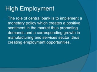 High Employment
o The role of central bank is to implement a
monetary policy which creates a positive
sentiment in the market thus promoting
demands and a corresponding growth in
manufacturing and services sector ,thus
creating employment opportunities.
 
