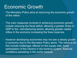 Economic Growth
 The Monetary Policy aims at improving the economic growth
of the nation.
 The main measures involved in achieving economic growth
include reducing the fiscal deficit, allowing a greater share in
GDP to the manufacturing sector, allowing greater capital
inflow in the economy increasing the forex reserves.
 However developing economies may not see a steady growth
in economy due to the Monetary Policy alone. The reasons for
this include challenges offered on the supply side, lower
participation of the citizens in the banking system ,financial
conditions persisting in the world markets.
 