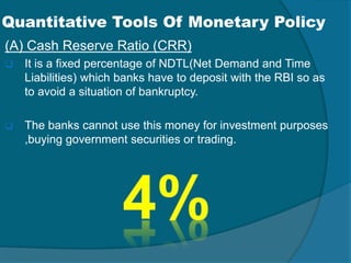 Quantitative Tools Of Monetary Policy
(A) Cash Reserve Ratio (CRR)
 It is a fixed percentage of NDTL(Net Demand and Time
Liabilities) which banks have to deposit with the RBI so as
to avoid a situation of bankruptcy.
 The banks cannot use this money for investment purposes
,buying government securities or trading.
 
