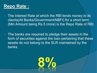 Repo Rate :
 The Interest Rate at which the RBI lends money to its
clients(All Banks/Government/NBFI) for a short term
(Min Amount being Rs.5 crore) is the Repo Rate of RBI.
 The banks are required to pledge their assets in the
form of securities against the loan pertaining that these
assets do not belong to the SLR maintained by the
banks.
 