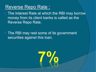 Reverse Repo Rate :
 The Interest Rate at which the RBI may borrow
money from its client banks is called as the
Reverse Repo Rate.
 The RBI may rest some of its government
securities against this loan.
 