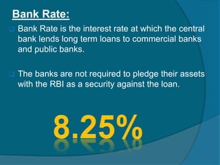 Bank Rate:
 Bank Rate is the interest rate at which the central
bank lends long term loans to commercial banks
and public banks.
 The banks are not required to pledge their assets
with the RBI as a security against the loan.
 