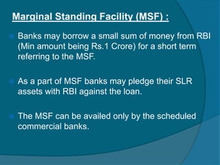 Marginal Standing Facility (MSF) :
 Banks may borrow a small sum of money from RBI
(Min amount being Rs.1 Crore) for a short term
referring to the MSF.
 As a part of MSF banks may pledge their SLR
assets with RBI against the loan.
 The MSF can be availed only by the scheduled
commercial banks.
 