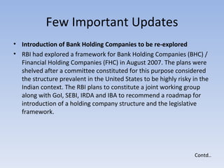 Few Important Updates Introduction of Bank Holding Companies to be re-explored  RBI had explored a framework for Bank Holding Companies (BHC) / Financial Holding Companies (FHC) in August 2007. The plans were shelved after a committee constituted for this purpose considered the structure prevalent in the United States to be highly risky in the Indian context. The RBI plans to constitute a joint working group along with GoI, SEBI, IRDA and IBA to recommend a roadmap for introduction of a holding company structure and the legislative framework.  Contd.. 