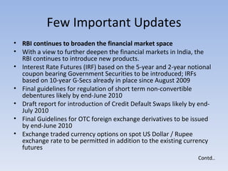 Few Important Updates RBI continues to broaden the financial market space  With a view to further deepen the financial markets in India, the RBI continues to introduce new products.  Interest Rate Futures (IRF) based on the 5-year and 2-year notional coupon bearing Government Securities to be introduced; IRFs based on 10-year G-Secs already in place since August 2009  Final guidelines for regulation of short term non-convertible debentures likely by end-June 2010  Draft report for introduction of Credit Default Swaps likely by end-July 2010  Final Guidelines for OTC foreign exchange derivatives to be issued by end-June 2010  Exchange traded currency options on spot US Dollar / Rupee exchange rate to be permitted in addition to the existing currency futures  Contd.. 