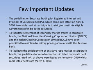 Few Important Updates The guidelines on Separate Trading for Registered Interest and Principal of Securities (STRIPS), which came into effect on April 1, 2010, to enable market participants to strip/reconstitute eligible Government of India dated securities  To facilitate settlement of secondary market trades in corporate bonds, the National Securities Clearing Corporation Limited (NSCCL) and the Indian Clearing Corporation Limited (ICCL) have been permitted to maintain transitory pooling accounts with the Reserve Bank.  To facilitate the development of an active repo market in corporate bonds, the guidelines for repo transactions in listed corporate debt securities rated ‘AA’ or above were issued on January 8, 2010 which came into effect from March 1, 2010.  Contd.. 