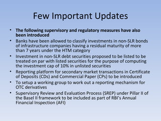 Few Important Updates The following supervisory and regulatory measures have also been introduced Banks have been allowed to classify investments in non-SLR bonds of infrastructure companies having a residual maturity of more than 7 years under the HTM category  Investment in non-SLR debt securities proposed to be listed to be treated on par with listed securities for the purpose of computing the investment cap of 10% in unlisted securities  Reporting platform for secondary market transactions in Certificate of Deposits (CDs) and Commercial Paper (CPs) to be introduced  To setup a working group to work out a reporting mechanism for OTC derivatives  Supervisory Review and Evaluation Process (SREP) under Pillar II of the Basel II framework to be included as part of RBI’s Annual Financial Inspection (AFI)  