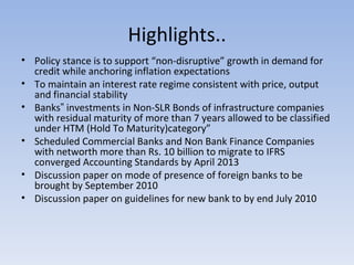 Highlights.. Policy stance is to support “non-disruptive” growth in demand for credit while anchoring inflation expectations To maintain an interest rate regime consistent with price, output and financial stability  Banks‟ investments in Non-SLR Bonds of infrastructure companies with residual maturity of more than 7 years allowed to be classified under HTM (Hold To Maturity)category” Scheduled Commercial Banks and Non Bank Finance Companies with networth more than Rs. 10 billion to migrate to IFRS converged Accounting Standards by April 2013  Discussion paper on mode of presence of foreign banks to be brought by September 2010  Discussion paper on guidelines for new bank to by end July 2010 