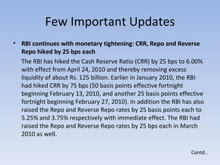 Few Important Updates RBI continues with monetary tightening: CRR, Repo and Reverse Repo hiked by 25 bps each  The RBI has hiked the Cash Reserve Ratio (CRR) by 25 bps to 6.00% with effect from April 24, 2010 and thereby removing excess liquidity of about Rs. 125 billion. Earlier in January 2010, the RBI had hiked CRR by 75 bps (50 basis points effective fortnight beginning February 13, 2010, and another 25 basis points effective fortnight beginning February 27, 2010). In addition the RBI has also raised the Repo and Reverse Repo rates by 25 basis points each to 5.25% and 3.75% respectively with immediate effect. The RBI had raised the Repo and Reverse Repo rates by 25 bps each in March 2010 as well. Contd.. 