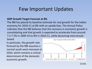 Few Important Updates Contd.. GDP Growth Target Forecast at 8%  The RBI has placed its baseline estimate for real growth for the Indian economy for 2010-11 at 8% with an upside bias. The Annual Policy indicates that the RBI believes that the recovery in economic growth is consolidating and that growth is expected to accelerate from around 7.2-7.5% in 2009-10 to 8% in 2010-11, while becoming more broad-based. In particular, the growth rate forecast by the RBI assumes a normal south west monsoon in 2010, which remains a critical determinant of the domestic economic growth.  