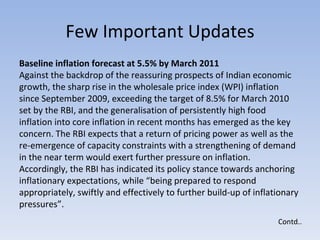 Few Important Updates Contd.. Baseline inflation forecast at 5.5% by March 2011  Against the backdrop of the reassuring prospects of Indian economic growth, the sharp rise in the wholesale price index (WPI) inflation since September 2009, exceeding the target of 8.5% for March 2010 set by the RBI, and the generalisation of persistently high food inflation into core inflation in recent months has emerged as the key concern. The RBI expects that a return of pricing power as well as the re-emergence of capacity constraints with a strengthening of demand in the near term would exert further pressure on inflation.  Accordingly, the RBI has indicated its policy stance towards anchoring inflationary expectations, while “being prepared to respond appropriately, swiftly and effectively to further build-up of inflationary pressures”.  