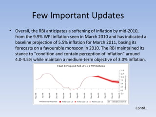 Few Important Updates Overall, the RBI anticipates a softening of inflation by mid-2010, from the 9.9% WPI inflation seen in March 2010 and has indicated a baseline projection of 5.5% inflation for March 2011, basing its forecasts on a favourable monsoon in 2010. The RBI maintained its stance to “condition and contain perception of inflation” around 4.0-4.5% while maintain a medium-term objective of 3.0% inflation.  Contd.. 