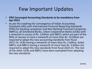 Few Important Updates IFRS Converged Accounting Standards to be mandatory from Apr-2013  As per the roadmap for convergence of Indian Accounting Standards (IAS) with International Financial Reporting Standards (IFRS) for banking companies and Non-Banking Financial Companies (NBFCs), all Scheduled Banks, Urban Cooperative Banks (UCBs) with a networth in excess of Rs. 3 billion and NBFCs which are part of the Nifty or Sensex or have a networth of more than Rs. 10 billion are required to adopt the new accounting standards from fiscal 2013-14. UCBs having a networth of more than Rs. 2 billion, listed NBFCs and NBFCs having a networth of more than Rs. 5 billion are required to adopt the new standards from fiscal 2014-15. The rest of the other UCBs and NBFCs have been exempted from adopting the new standards. Contd.. 