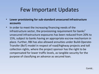 Few Important Updates Lower provisioning for sub-standard unsecured infrastructure accounts  In order to meet the increasing financing needs of the infrastructure sector, the provisioning requirement for banks‟ unsecured infrastructure exposures has been reduced from 20% to 15%, subject to banks having an appropriate escrow mechanism in place. Further, RBI has also allowed annuities under Build-Operate-Transfer (BoT) model in respect of road/highway projects and toll collection rights, where the project sponsor has the right to be compensated for lower traffic levels, as tangible security for the purpose of classifying an advance as secured loan.  Contd.. 