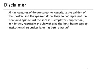 Disclaimer
All the contents of the presentation constitute the opinion of
the speaker, and the speaker alone; they do not represent the
views and opinions of the speaker’s employers, supervisors,
nor do they represent the view of organizations, businesses or
institutions the speaker is, or has been a part of.
2
 