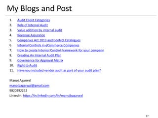 1. Audit Client Categories
2. Role of Internal Audit
3. Value addition by internal audit
4. Revenue Assurance
5. Companies Act 2013 and Control Catalogues
6. Internal Controls in eCommerce Companies
7. How to create Internal Control Framework for your company
8. Creating An Internal Audit Plan
9. Governance for Approval Matrix
10. Right to Audit
11. Have you included vendor audit as part of your audit plan?
Manoj Agarwal
manojbagarwal@gmail.com
9820392252
Linkedin: https://in.linkedin.com/in/manojbagarwal
37
My Blogs and Post
 