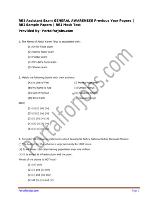 Portalforjobs.com Page 1
RBI Assistant Exam GENERAL AWARENESS Previous Year Papers |
RBI Sample Papers | RBI Mock Test
Provided By- Portalforjobs.com
1. The Name of Abdul Karim Telgi is associated with:
(1) Oil for Food scam
(2) Stamp Paper scam
(3) Fodder scam
(4) MP LAD’s Fund scam
(5) Shares scam
2. Match the following books with their authors:
(A) In Line of Fire (i) Pervez Musharraf
(B) My Name is Red (ii) Orhan Pamuk
(C) Call of Honour (iii) Sagarika Ghose
(D) Blind Faith (iv) Jaswant Singh
ABCD
(1) (ii) (i) (iii) (iv)
(2) (ii) (i) (iv) (iii)
(3) (i) (iii) (iv) (ii)
(4) (iii) (i) (ii) (iv)
(5) (iv) (ii) (i) (iii)
3. Consider the following statements about Jawaharlal Nehru National Urban Renewal Mission:
(i) The budget for the scheme is approximately Rs 1000 crore.
(ii) It will cover 100 cities having population over one million.
(iii) It is aimed at infrastructure and the poor.
Which of the above is NOT true?
(1) (iii) only
(2) (i) and (ii) only
(3) (i) and (iii) only
(4) All (i), (ii) and (iii)
 