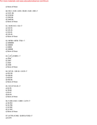 e) None of these
60. 99.9 + 9.99 + 0.99 + 99.09 + 9.09 + 999 =?
a) 1123 .06
b) 1218.06
c) 1345.06
d) 1440.06
e) None of these
61. 18.06 X 4.5 ÷ 0.6 =?
a) 132.55
b) 135.35
c) 132.45
d) 135.45
e) None of these
62. 98788 + 8978- 7758 = ?
a) 1000008
b) 100004
c) 10004
d) 100008
e) None of these
63. of of 4895 = ?
a) 1958
b) 1947
c) 1926
d) 1938
e) None of these
64. 547.26 - 128.16 + 14.59 =?
a) 453.58
b) 436.66
c) 433.69
d) 450.06
e) None of these
65. 53 X 27 X 0.35 =?
a) 62.45
b) 78.90
c) 45.67
d) 83.43
e) None of these
66. 9.348-2.563 + 3.884 + 1.673 =?
a) 18.454
b) 16.786
c) 14.500
d) 12.342
e) None of these
67. (4.75% of 240) - (0.85% of 356) =?
a) 8.374
For more materials visit www.educationobserver.com/forum
 