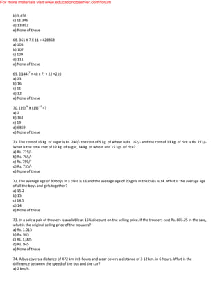 b) 9.456
c) 11.346
d) 13.892
e) None of these
68. 361 X ? X 11 = 428868
a) 105
b) 107
c) 109
d) 111
e) None of these
69. [(144)2
÷ 48 x ?] + 22 =216
a) 23
b) 16
c) 11
d) 32
e) None of these
70. (19)29
X (19)-27
=?
a) 2
b) 361
c) 19
d) 6859
e) None of these
71. The cost of 15 kg. of sugar is Rs. 240/- the cost of 9 kg. of wheat is Rs. 162/- and the cost of 13 kg. of rice is Rs. 273/-.
What is the total cost of 12 kg. of sugar, 14 kg. of wheat and 15 kgs. of rice?
a) Rs. 719/-
b) Rs. 765/-
c) Rs. 759/-
d) Rs. 735/-
e) None of these
72. The average age of 30 boys in a class is 16 and the average age of 20 girls in the class is 14. What is the average age
of all the boys and girls together?
a) 15.2
b) 15
c) 14.5
d) 14
e) None of these
73. In a sale a pair of trousers is available at 15% discount on the selling price. If the trousers cost Rs. 803.25 in the sale,
what is the original selling price of the trousers?
a) Rs. 1.015
b) Rs. 985
c) Rs. 1,005
d) Rs. 945
e) None of these
74. A bus covers a distance of 472 km in 8 hours and a car covers a distance of 3 12 km. in 6 hours. What is the
difference between the speed of the bus and the car?
a) 2 km/h.
For more materials visit www.educationobserver.com/forum
 