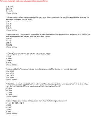 b) 10 km/h.
c) 5 km/h
d) 4 km/h.
e) None of these
75. The population of a state increases by 10% every year. If its population in the year 2003 was 15 lakhs, what was it's
population in the year 2005 (in lakhs)?
a) 16.5
b) 15 .5
c) 17.25
d) 18.25
e) None of these
76. Hemant started a business with a sum of Rs. 50,000/- Sandip joined him 8 months later with a sum of Rs. 70,000/- At
what respective ratio will the two share the profit after 3 years?
a) 45:49
b) 43:45
c) 51:49
d) 53: 51
e) None of these
77. th of th of a number is 294. What is 40% of that number?
a) 1536
b) 1646.4
c) 1586.3
d) 1636
e) None of these
78. What will be the "compound interest earned on an amount of Rs. 12,500/- in 2 years @ 6 p.c.p.a.?
a) Rs. 2,050
b) Rs. 1,500
c) Rs. 1,800
d) Rs. 1,545
e) None of these
79. Ketaki can complete a piece of work in 4 days and Meenal can complete the same piece of work in 12 days. In how
many days can Ketaki and Meenal together complete the same piece of work?
a) 5 days
b) 6 days
c) 3 days
d) 2 days
e) None of these
80. What should come in place of the question mark (?) in the following number series?
17 18 38 117 472 ?
a) 1665
b) 2365
c) 2210
d) 2060
e) None of these
For more materials visit www.educationobserver.com/forum
 
