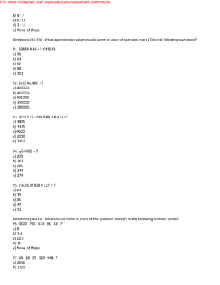 b) 4 : 7
c) 5 : 11
d) 3 : 11
e) None of these
Directions (91-95) : What approximate value should come in place of question mark (?) in the following questions?
91. 53864 X 68 =? X 41548
a) 76
b) 64
c) 52
d) 88
e) 102
92. (632.46.46)2
=?
a) 410000
b) 400000
c) 405000
d) 395000
e) 380000
93. (629.715 - 238.938) X 8.451 =?
a) 3825
b) 4175
c) 4500
d) 2950
e) 3300
94. = ?
a) 253
b) 267
c) 231
d) 244
e) 274
95. (563% of 808 ÷ 129 = ?
a) 63
b) 19
c) 35
d) 47
e) 51
Directions (96-00) : What should come in place of the question mark(?) in the following number series?
96. 3600 725 150 35 12 ?
a) 8
b) 7.4
c) 10.5
d) 10
e) None of these
97. 14 16 35 109 441 ?
a) 2651
b) 2205
For more materials visit www.educationobserver.com/forum
 