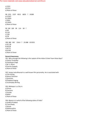 c) 2315
d) 2211
e) None of these
98. 1331 2197 4913 6859 ? 24389
a) 12167
b) 13824
c) 9261
d) 15625
e) None of these
99. 104 109 99 114 94 ?
a) 69
b) 124
c) 120
d) 78
e) None of these
100. 980 392 156.8 ? 25.088 10.0352
a) 65. 04
b) 60.28
c) 62.72
d) 63.85
e) None of these
General Awareness
101. Who amongst the following is the captain of the Indian Cricket Team these days?
a) Sachin Tendulkar
b) Harbhajan Singh
c) M. S. Dhoni
d) Saurav Ganguly
e) None of these
102. Sanjay Leela Bhansali is a well known film personality. He is associated with:
a) Film Acting
b) Music Direction
c) Direction
d) Playback Singing
e) Screenplay Writing
103. Midnapur is a City in:
a) Orissa
b) Haryana
c) Punjab
d) Bihar
e) None of these
104. Mysore is in which of the following states of India?
a) Andhra Pradesh
b) Tamil Nadu
c) Kerala
d) Maharashtra
e) None of these
For more materials visit www.educationobserver.com/forum
 