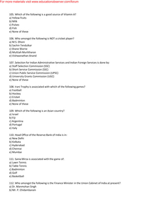 105. Which of the following is a good source of Vitamin A?
a) Yellow fruits
b) Milk
c) Pulses
d) Fish
e) None of these
106. Who amongst the following is NOT a cricket player?
a) M.S. Dhoni
b) Sachin Tendulkar
c) Shane Warne
d) Muttiah Murlitharan
e) Vishwanathan Anand
107. Selection for Indian Administrative Services and Indian Foreign Services is done by:
a) Staff Selection Commission (SSC)
b) Short Service Commission (SSC)
c) Union Public Service Commission (UPSC)
d) University Grants Commission (UGC)
e) None of these
108. Irani Trophy is associated with which of the following games?
a) Football
b) Hockey
c) Cricket
d) Badminton
e) None of these
109. Which of the following is an Asian country?
a) Israel
b) Fiji
c) Argentina
d) Portugal
e) Italy
110. Head Office of the Reserve Bank of India is in:
a) New Delhi
b) Kolkata
c) Hyderabad
d) Chennai
e) Mumbai
111. Sania Mirza is associated with the game of:
a) Lawn Tennis
b) Table Tennis
c) Badminton
d) Golf
e) Basketball
112. Who amongst the following is the Finance Minister in the Union Cabinet of India at present?
a) Dr. Manmohan Singh
b) Mr. P. Chidambaram
For more materials visit www.educationobserver.com/forum
 