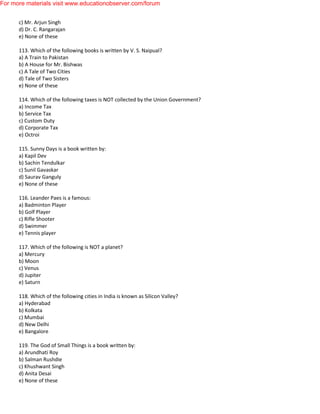 c) Mr. Arjun Singh
d) Dr. C. Rangarajan
e) None of these
113. Which of the following books is written by V. S. Naipual?
a) A Train to Pakistan
b) A House for Mr. Bishwas
c) A Tale of Two Cities
d) Tale of Two Sisters
e) None of these
114. Which of the following taxes is NOT collected by the Union Government?
a) Income Tax
b) Service Tax
c) Custom Duty
d) Corporate Tax
e) Octroi
115. Sunny Days is a book written by:
a) Kapil Dev
b) Sachin Tendulkar
c) Sunil Gavaskar
d) Saurav Ganguly
e) None of these
116. Leander Paes is a famous:
a) Badminton Player
b) Golf Player
c) Rifle Shooter
d) Swimmer
e) Tennis player
117. Which of the following is NOT a planet?
a) Mercury
b) Moon
c) Venus
d) Jupiter
e) Saturn
118. Which of the following cities in India is known as Silicon Valley?
a) Hyderabad
b) Kolkata
c) Mumbai
d) New Delhi
e) Bangalore
119. The God of Small Things is a book written by:
a) Arundhati Roy
b) Salman Rushdie
c) Khushwant Singh
d) Anita Desai
e) None of these
For more materials visit www.educationobserver.com/forum
 